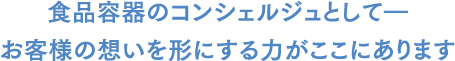 "容器のコンシェルジュ”として、お客様の想いを形にする力がここにあります。