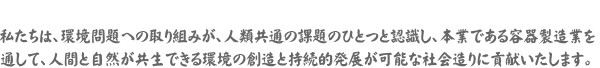 私たちは、環境問題への取り組みが、人類共通の課題のひとつと認識し、本業である容器製造業を通じて、人間と自然が共生できる環境の創造と持続的発展が可能な社会造りに貢献いたします。