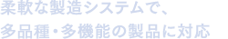 柔軟な製造システムで、多種多様・多機能の製品に対応