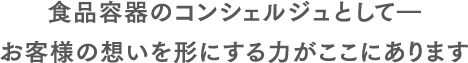 “食品容器のコンシェルジュ”として唯一無二の存在。お客様の夢を形にする力がここにあります。