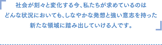 社会が刻々と変化する今、私たちが求めているのはどんな状況においても、しなやかな発想と強い意志を持って新たな領域に踏み出していける人です。